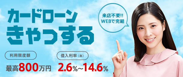 カードローンきゃっする 来店不要!!WEBで完結 利用限度額 最大800万円 借入利率 2.6%~14.6%