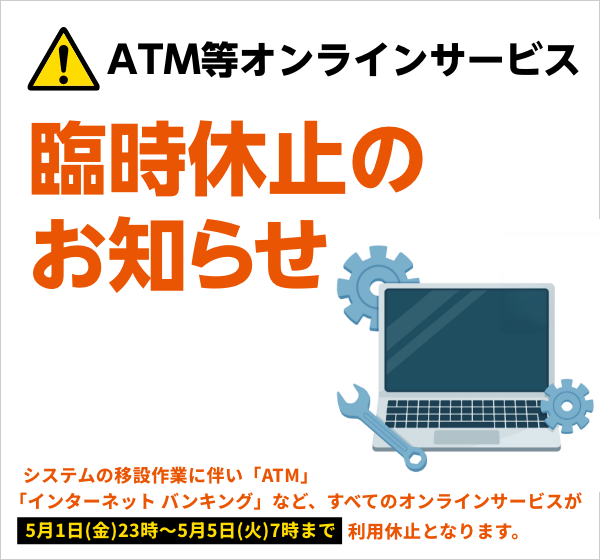 ATM等オンラインサービス臨時休止のお知らせ システム移設作業に伴い「ATM」「インターネットバンキング」など、すべてのオンラインサービスが5月1日（金）23時〜5月5日（火）7時まで利用休止となります。